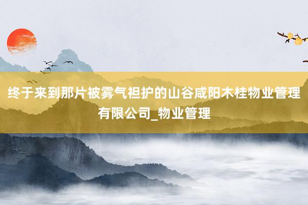 终于来到那片被雾气袒护的山谷咸阳木桂物业管理有限公司_物业管理