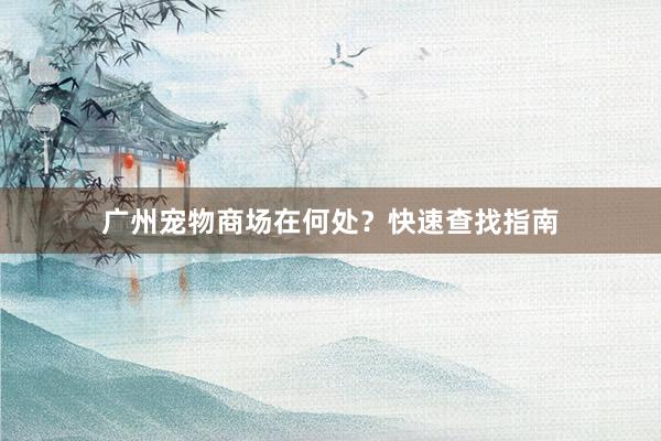 广州宠物商场在何处？快速查找指南